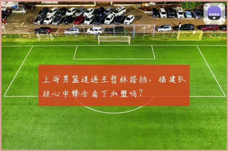 上海男篮追逐王哲林搭档，福建队核心中锋会南下加盟吗？