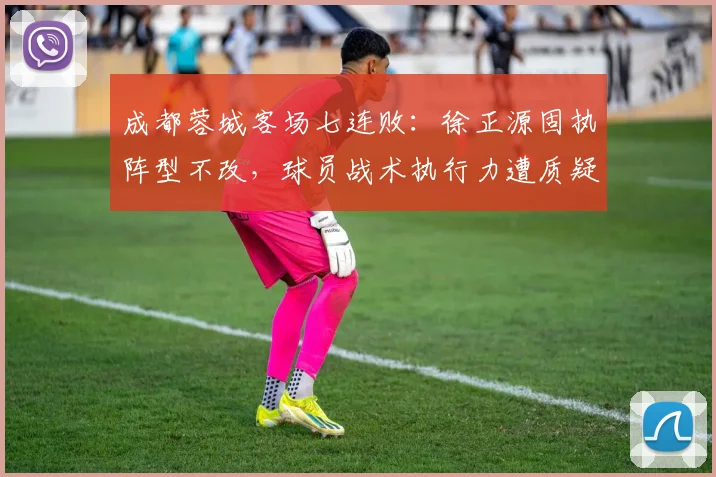 成都蓉城客场七连败:徐正源固执阵型不改,球员战术执行力遭质疑