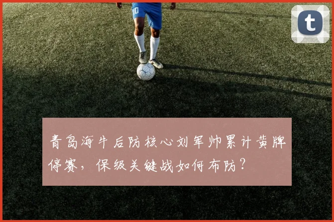 青岛海牛后防核心刘军帅累计黄牌停赛，保级关键战如何布防？