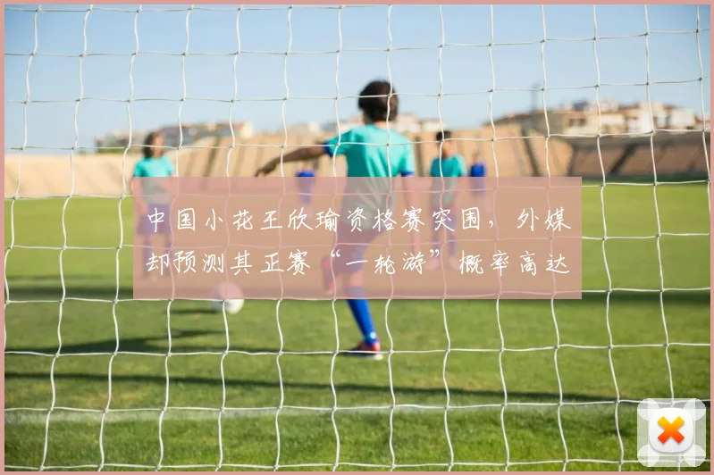 中国小花王欣瑜资格赛突围,外媒却预测其正赛“一轮游”概率高达70%