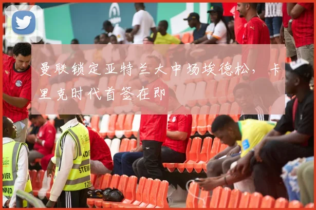 曼联锁定亚特兰大中场埃德松,卡里克时代首签在即