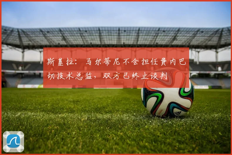 斯基拉:马尔蒂尼不会担任费内巴切技术总监,双方已终止谈判