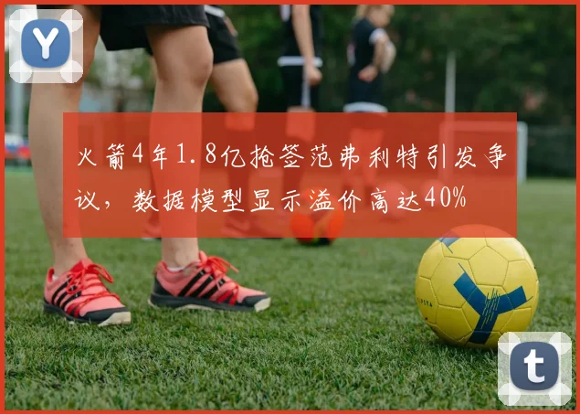火箭4年1.8亿抢签范弗利特引发争议,数据模型显示溢价高达40%