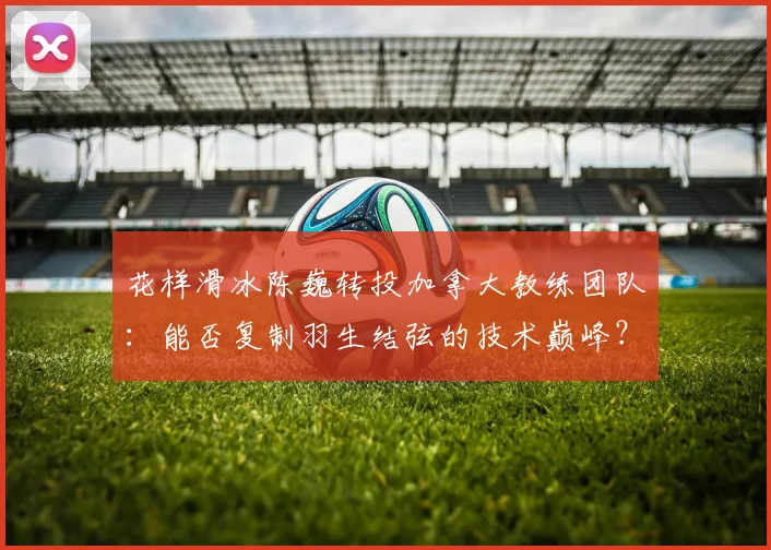 花样滑冰陈巍转投加拿大教练团队:能否复制羽生结弦的技术巅峰?