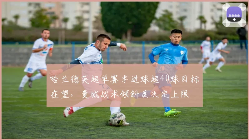 哈兰德英超单赛季进球超40球目标在望，曼城战术倾斜度决定上限