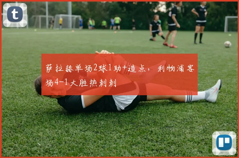 萨拉赫单场2球1助+造点,利物浦客场4-1大胜热刺刺
