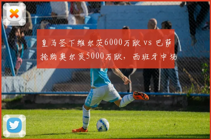 皇马签下维尔茨6000万欧 vs 巴萨抢购奥尔莫5000万欧，西班牙中场新核争夺战白热化